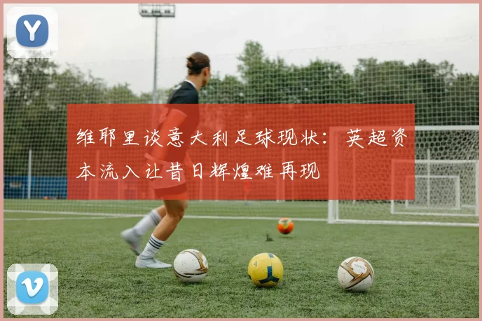 维耶里谈意大利足球现状：英超资本流入让昔日辉煌难再现