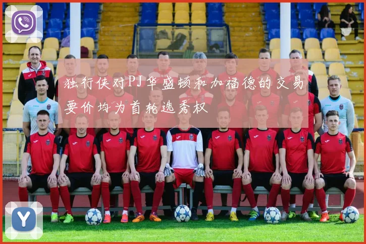 独行侠对PJ华盛顿和加福德的交易要价均为首轮选秀权