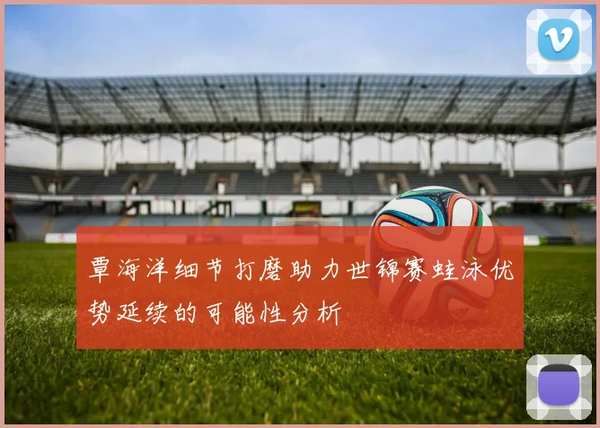 覃海洋细节打磨助力世锦赛蛙泳优势延续的可能性分析